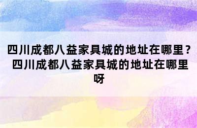 四川成都八益家具城的地址在哪里？ 四川成都八益家具城的地址在哪里呀